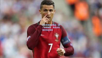 转会市场风云再起，豪门争抢新星，天价合约重塑足坛格局