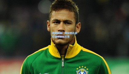 激情碰撞！同城德比战引爆球迷狂欢夜