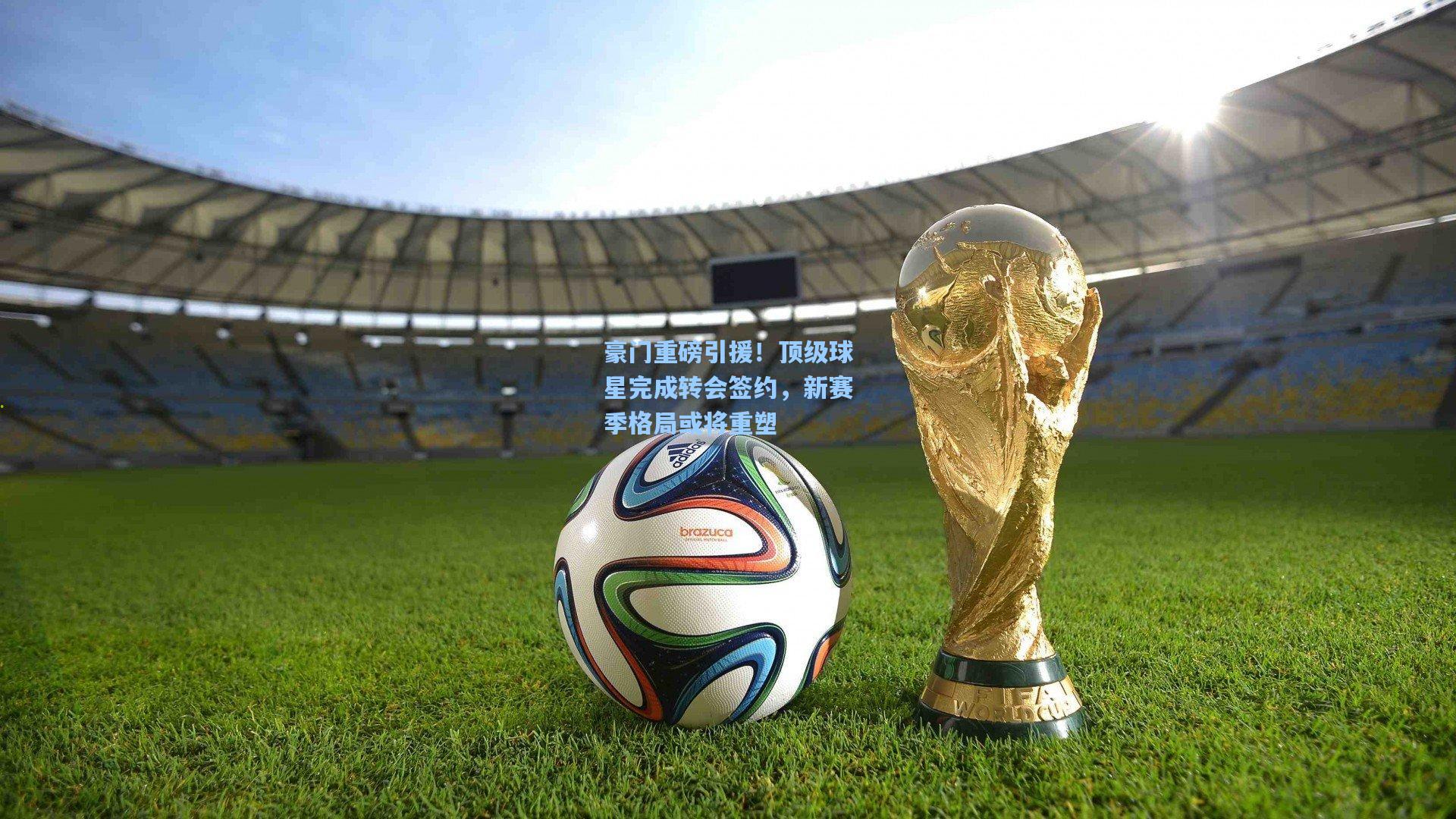 豪门重磅引援！顶级球星完成转会签约，新赛季格局或将重塑