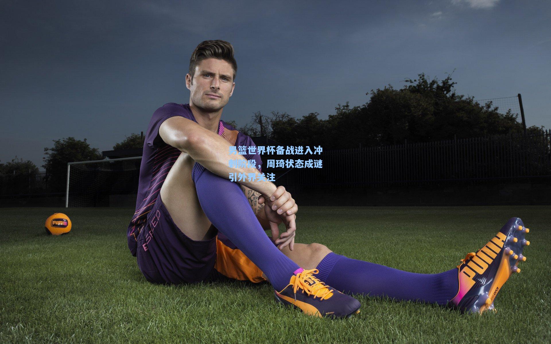 男篮世界杯备战进入冲刺阶段，周琦状态成谜引外界关注