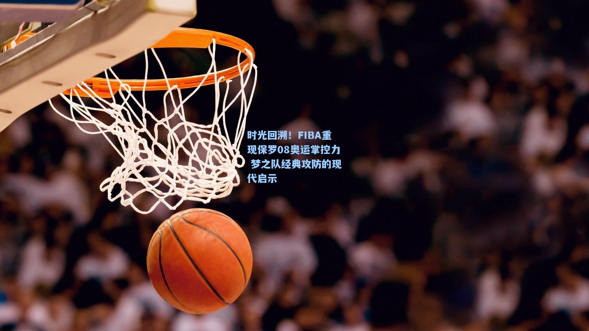 时光回溯！FIBA重现保罗08奥运掌控力 梦之队经典攻防的现代启示