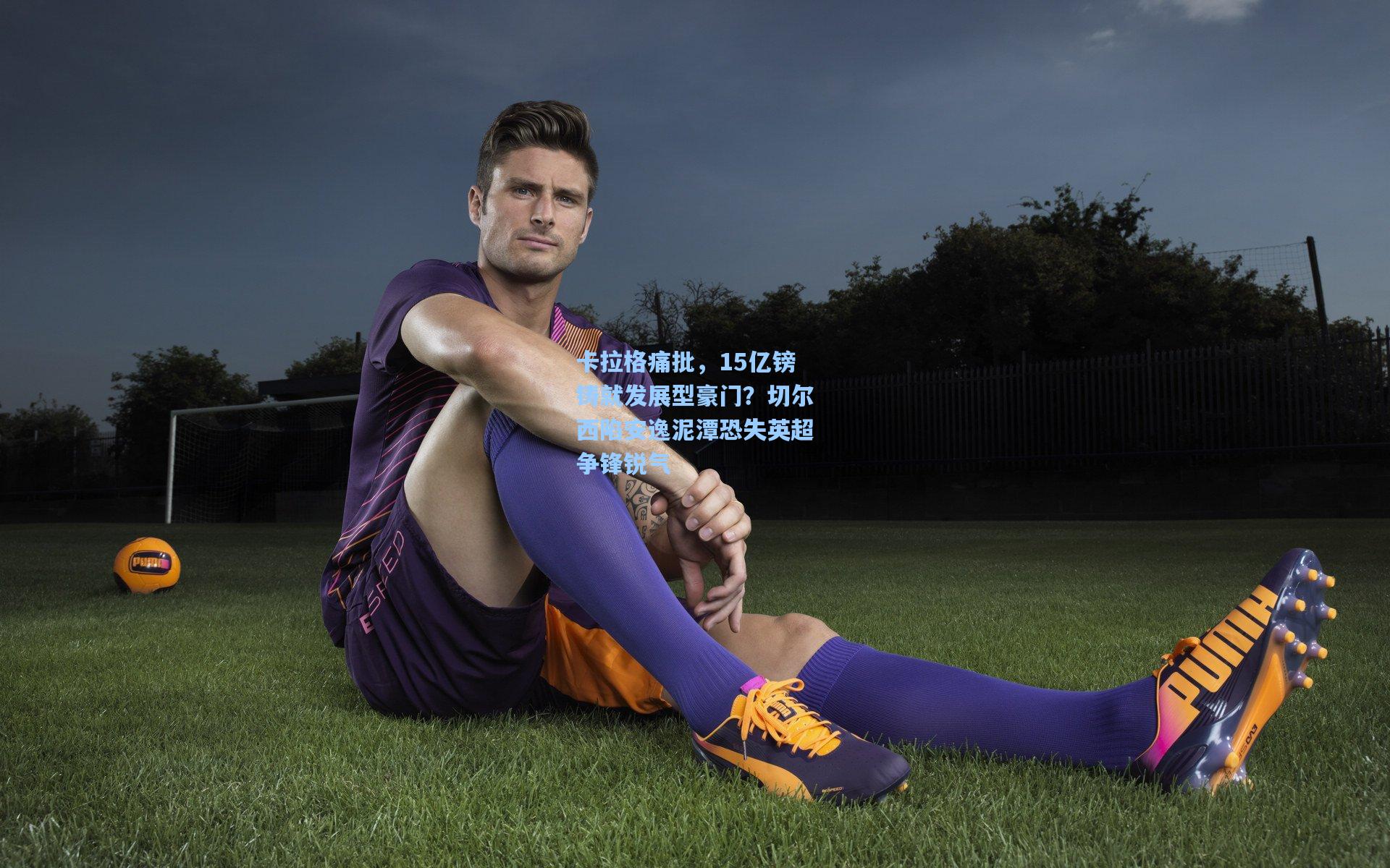 卡拉格痛批，15亿镑铸就发展型豪门？切尔西陷安逸泥潭恐失英超争锋锐气